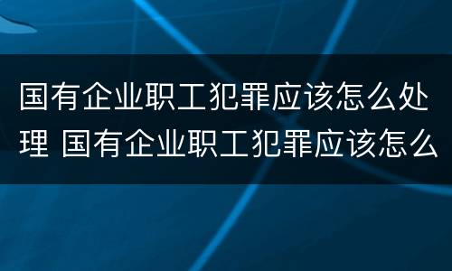 国有企业职工犯罪应该怎么处理 国有企业职工犯罪应该怎么处理好