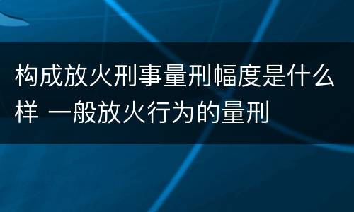 构成放火刑事量刑幅度是什么样 一般放火行为的量刑
