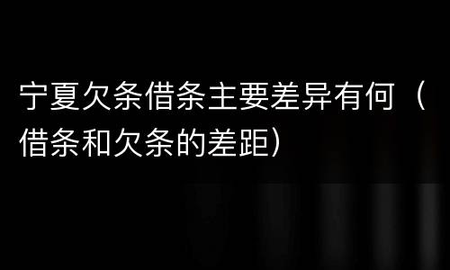 宁夏欠条借条主要差异有何（借条和欠条的差距）