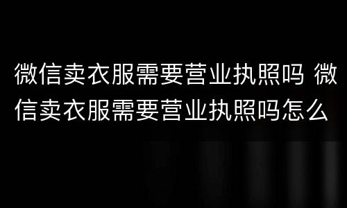 微信卖衣服需要营业执照吗 微信卖衣服需要营业执照吗怎么办