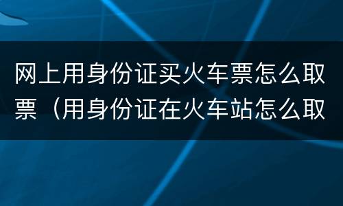 网上用身份证买火车票怎么取票（用身份证在火车站怎么取票）