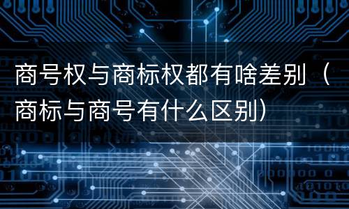 商号权与商标权都有啥差别（商标与商号有什么区别）