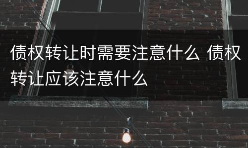 债权转让时需要注意什么 债权转让应该注意什么