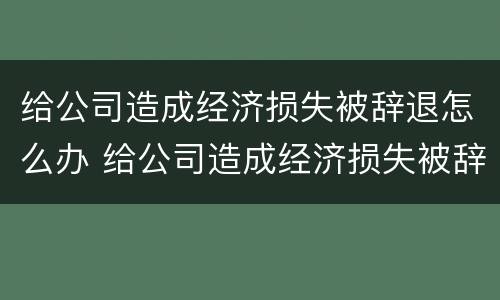 给公司造成经济损失被辞退怎么办 给公司造成经济损失被辞退怎么办啊