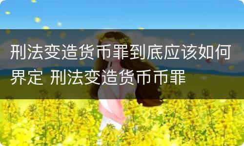 刑法变造货币罪到底应该如何界定 刑法变造货币币罪