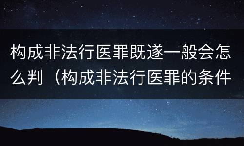 构成非法行医罪既遂一般会怎么判（构成非法行医罪的条件）