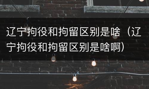 辽宁拘役和拘留区别是啥（辽宁拘役和拘留区别是啥啊）