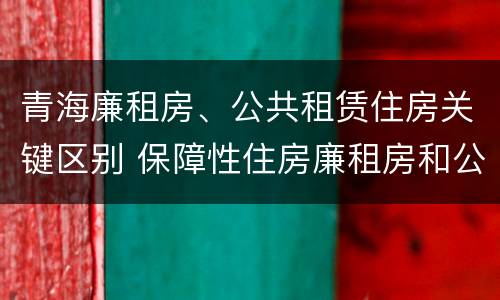 青海廉租房、公共租赁住房关键区别 保障性住房廉租房和公租房区别