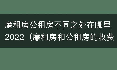 廉租房公租房不同之处在哪里2022（廉租房和公租房的收费标准）