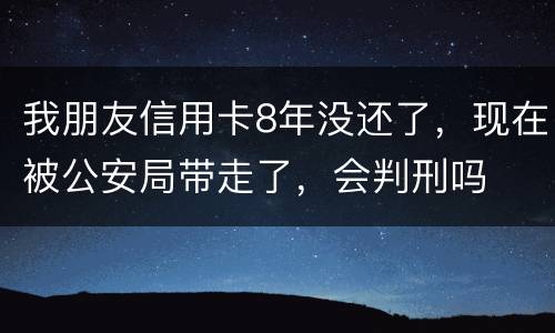 我朋友信用卡8年没还了，现在被公安局带走了，会判刑吗