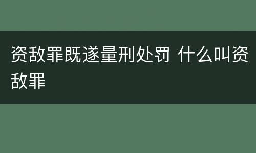 资敌罪既遂量刑处罚 什么叫资敌罪
