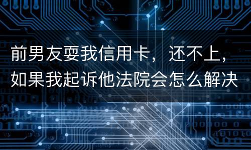 前男友耍我信用卡，还不上，如果我起诉他法院会怎么解决