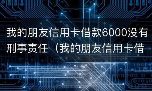 我的朋友信用卡借款6000没有刑事责任（我的朋友信用卡借款6000没有刑事责任怎么办）