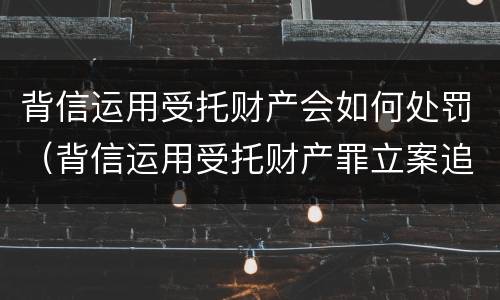 背信运用受托财产会如何处罚（背信运用受托财产罪立案追诉标准）