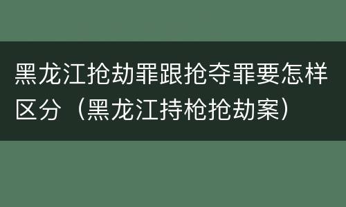 黑龙江抢劫罪跟抢夺罪要怎样区分（黑龙江持枪抢劫案）