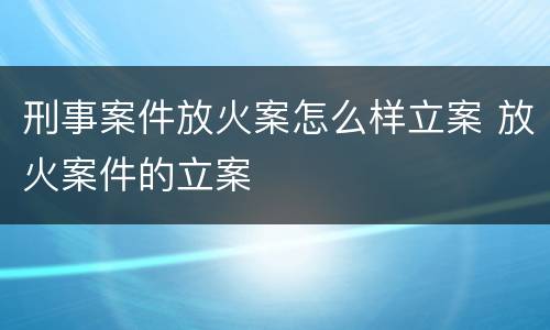 刑事案件放火案怎么样立案 放火案件的立案