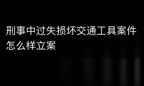 刑事中过失损坏交通工具案件怎么样立案