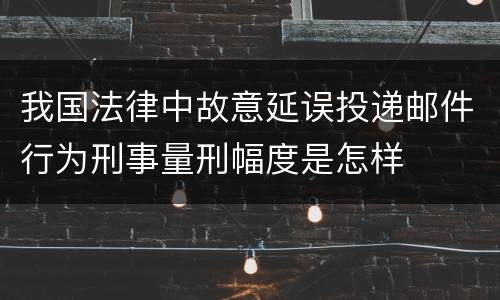 我国法律中故意延误投递邮件行为刑事量刑幅度是怎样