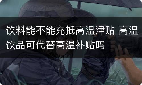 饮料能不能充抵高温津贴 高温饮品可代替高温补贴吗