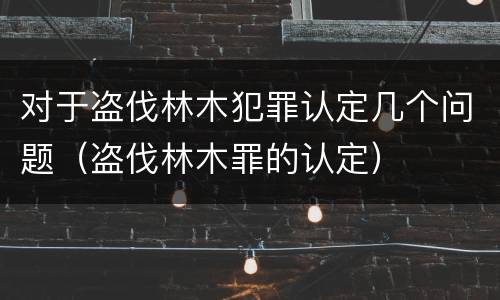 对于盗伐林木犯罪认定几个问题（盗伐林木罪的认定）