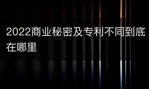 2022商业秘密及专利不同到底在哪里