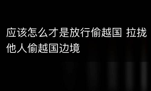 应该怎么才是放行偷越国 拉拢他人偷越国边境