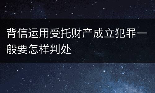 背信运用受托财产成立犯罪一般要怎样判处