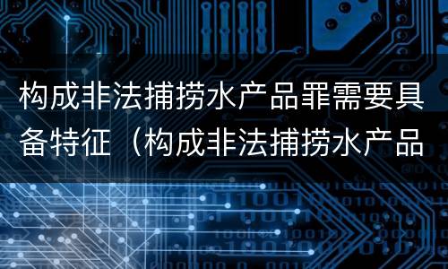 构成非法捕捞水产品罪需要具备特征（构成非法捕捞水产品罪需要具备特征吗）