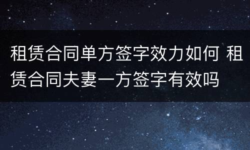 租赁合同单方签字效力如何 租赁合同夫妻一方签字有效吗