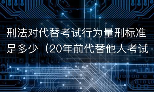 刑法对代替考试行为量刑标准是多少（20年前代替他人考试罪量刑）
