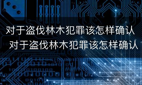 对于盗伐林木犯罪该怎样确认 对于盗伐林木犯罪该怎样确认犯罪主体