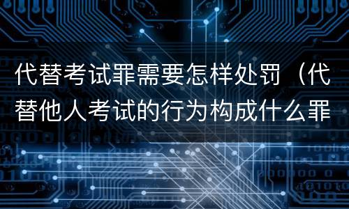 代替考试罪需要怎样处罚（代替他人考试的行为构成什么罪）
