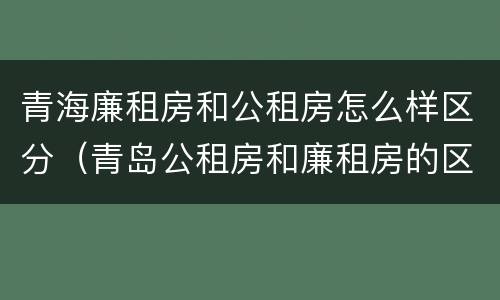 青海廉租房和公租房怎么样区分（青岛公租房和廉租房的区别）