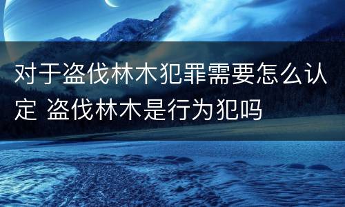 对于盗伐林木犯罪需要怎么认定 盗伐林木是行为犯吗