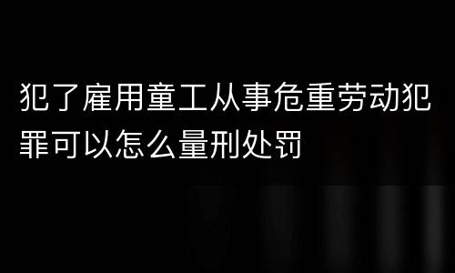犯了雇用童工从事危重劳动犯罪可以怎么量刑处罚