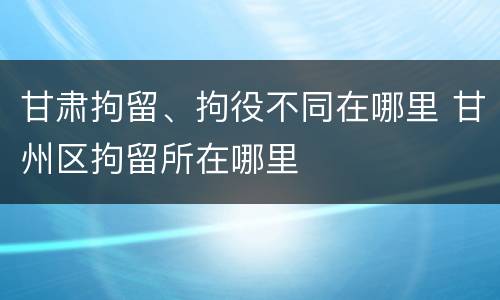甘肃拘留、拘役不同在哪里 甘州区拘留所在哪里