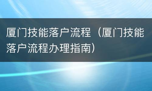 厦门技能落户流程（厦门技能落户流程办理指南）
