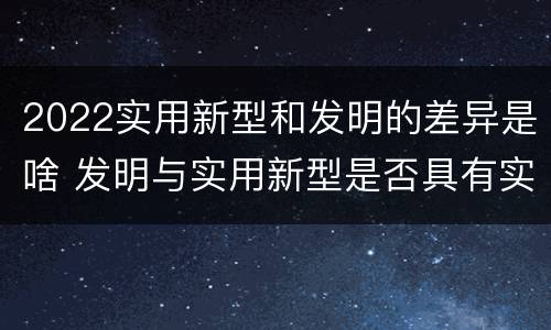 2022实用新型和发明的差异是啥 发明与实用新型是否具有实用性