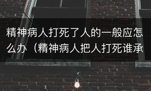 精神病人打死了人的一般应怎么办（精神病人把人打死谁承担责任）