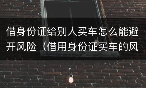 借身份证给别人买车怎么能避开风险（借用身份证买车的风险）