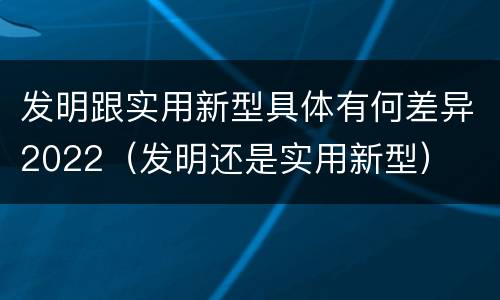 发明跟实用新型具体有何差异2022（发明还是实用新型）