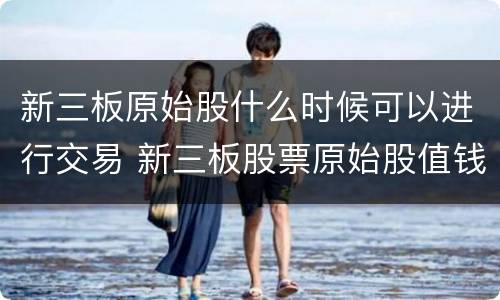 新三板原始股什么时候可以进行交易 新三板股票原始股值钱吗