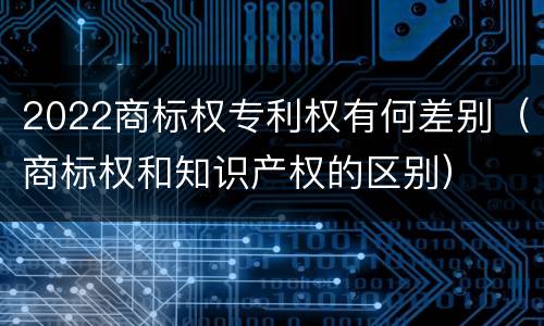 2022商标权专利权有何差别（商标权和知识产权的区别）