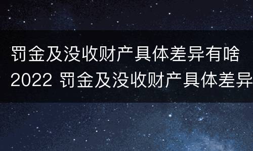 罚金及没收财产具体差异有啥2022 罚金及没收财产具体差异有啥2022规定