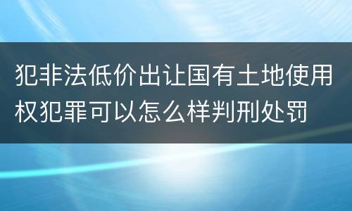 犯非法低价出让国有土地使用权犯罪可以怎么样判刑处罚