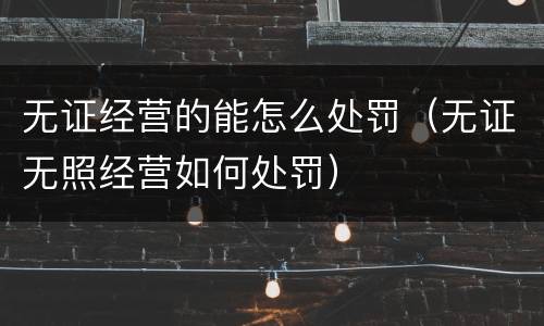 无证经营的能怎么处罚（无证无照经营如何处罚）