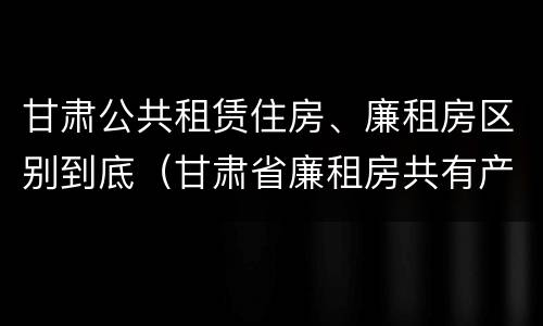 甘肃公共租赁住房、廉租房区别到底（甘肃省廉租房共有产权管理办法）
