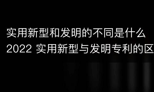 实用新型和发明的不同是什么2022 实用新型与发明专利的区别有哪些
