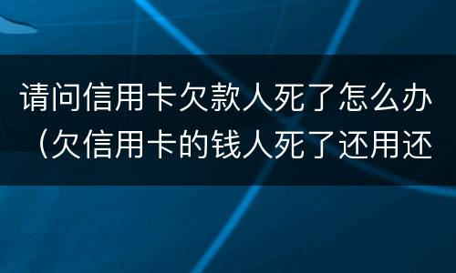 请问信用卡欠款人死了怎么办（欠信用卡的钱人死了还用还吗）
