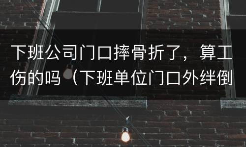 下班公司门口摔骨折了，算工伤的吗（下班单位门口外绊倒摔伤骨折）